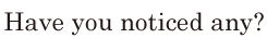 Have you <span class='nw'>noticed</span> any? // 