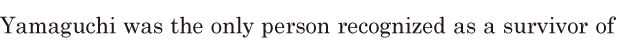 Yamaguchi was the only person / <span class='nw'>recognized</span> as a <span class='nw'>survivor</span> of 