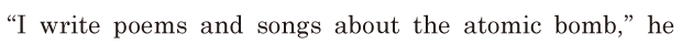 “I write poems and songs / about the atomic bomb,” / he 