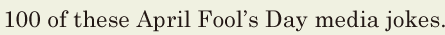 100 / of these April <span class='nw'>Fool</span>’s Day media jokes. // 