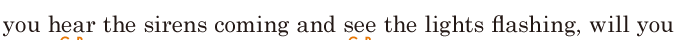 you hear the <span class='nw'>sirens</span> coming / and see the lights <span class='nw'>flashing</span>, / will you 