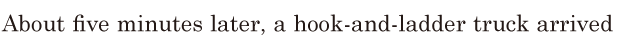 About five minutes later, / a [hook-and-ladder] truck arrived 