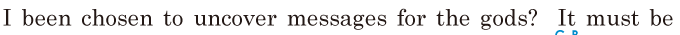 I been chosen / to <span class='nw'>uncover</span> messages for the gods? / It must be 