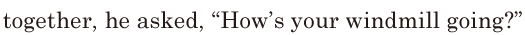 together, / he asked, / “How’s your windmill going?” // 