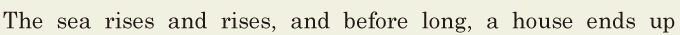 The sea rises and rises, / and before long, / a house ends up 