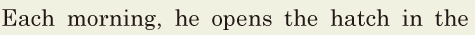 Each morning, / he opens the <span class='nw'>hatch</span> in the 