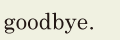 goodbye. // 