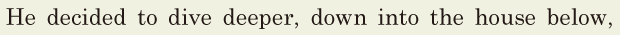 He decided to dive deeper, / down into the house below, / 