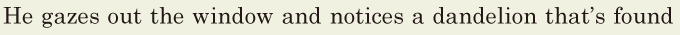 He gazes out the window / and notices a <span class='nw'>dandelion</span> / that’s found 