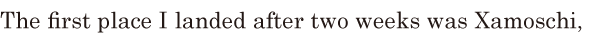 The first place I landed after two weeks / was <span class='nw'>Xamoschi</span>, / 