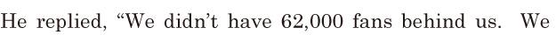 He replied, / “We didn’t have [62,000] fans behind us. / We 