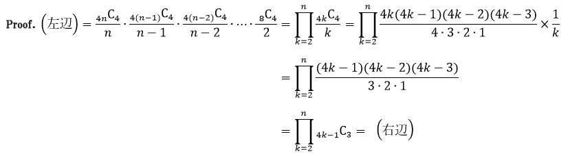 Proof.（左辺）=(_4n)C_4/n∙(_4(n-1))C_4/(n-1)∙(_4(n-2))C_4/(n-2)∙⋯∙(_8)C_4/2=∏_(k=2)n(_4k)C_4/k=∏_(k=2)^n(4k(4k-1)(4k-2)(4k-3))/(4∙3∙2∙1)×1/k=∏_(k=2)^n((4k-1)(4k-2)(4k-3))/(3∙2∙1)=∏_(k=2)^n(_4k-1)C_3=（右辺）