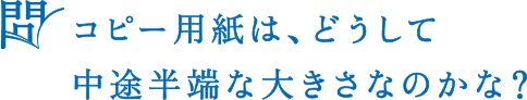 問 コピー用紙は、どうして中途半端な大きさなのかな？