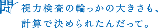 問 視力検査の輪っかの大きさも，計算で決められたんだって。