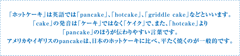 「ホットケーキ」は英語では「pancake」、「hotcake」、「griddle cake」などといいます。「cake」の発音は「ケーキ」ではなく「ケイク」で、また、「hotcake」より「pancake」のほうが伝わりやすい言葉です。アメリカやイギリスのpancakeは、日本のホットケーキに比べ、平たく焼くのが一般的です。