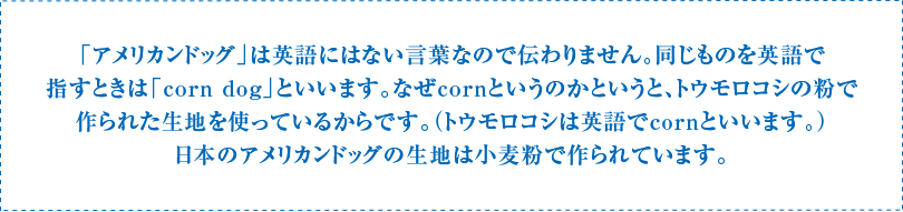 「アメリカンドッグ」は英語にはない言葉なので伝わりません。同じものを英語で指すときは「corn dog」といいます。なぜcornというのかというと、トウモロコシの粉で作られた生地を使っているからです。（トウモロコシは英語でcornといいます。）日本のアメリカンドッグの生地は小麦粉で作られています。