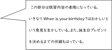 この部分は既習内容の表現になっている。いきなりWhen is your birthday ?はおかしいという意見を生かしている。また，誕生日プレゼントを決めるまでの伏線もはっている。