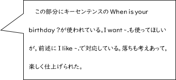 この部分にキーセンテンスのWhen is your birthday?が使われている。I want ~.も使ってほしいが，前述にI like ~.で対応している。落ちも考えあって，楽しく仕上げられた。
