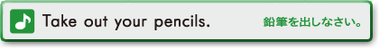 Take out your pencils. (鉛筆を出しなさい。)