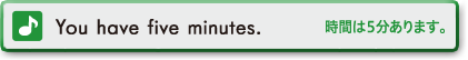 You have five minutes. (時間は５分あります)
