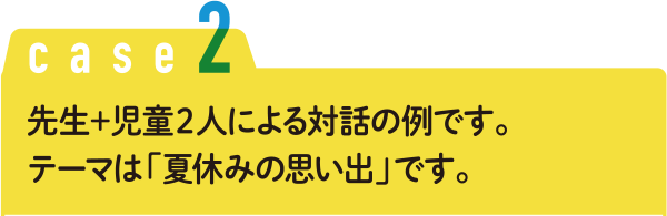 Case2 先生＋児童２人による対話の例です。テーマは「夏休みの思い出」です。