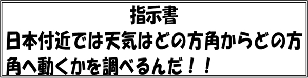 指示書　日本付近では天気はどの方角からどの方角へ動くかを調べるんだ！！
