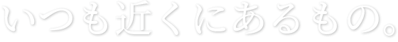 いつも近くにあるもの。