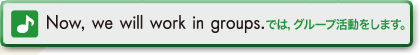 Now,we will work in groups.　では、グループ活動をします。
