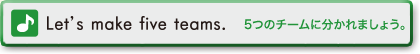 Let's make five teams.　5つのチームに分かれましょう。