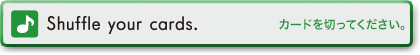 Shuffle your cards.　カードを切ってください。