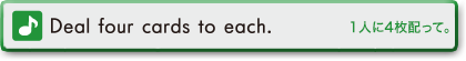 Deal four cards to each.　1人に4枚配って。
