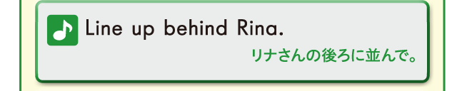 Line up behind Rina. リナさんの後ろに並んで。