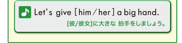 Let’s give [him/her] a big hand. ([彼/彼女]に大きな拍手をしましょう。)