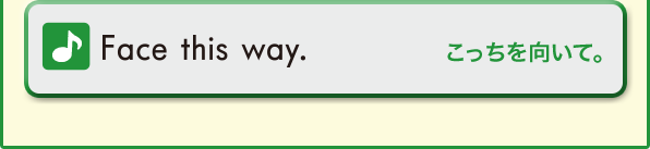 Face this way. (こっちを向いて。)