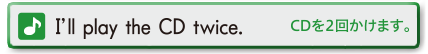 I’ll play the CD twice. (CDを２回かけます。)