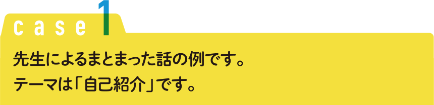 Case1 先生によるまとまった話の例です。テーマは「自己紹介」です。