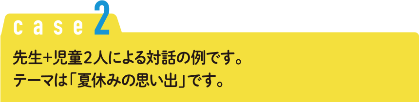 Case2 先生＋児童２人による対話の例です。テーマは「夏休みの思い出」です。