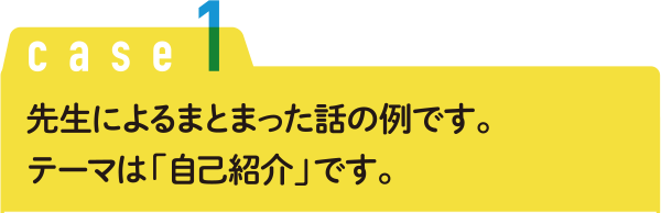 Case1 先生によるまとまった話の例です。テーマは「自己紹介」です。