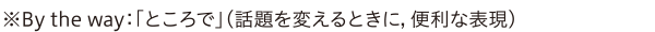 ※By the way：「ところで」（話題を変えるときに，便利な表現）