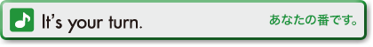 t’s your turn.(あなたの番です。)