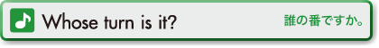 Whose turn is it? (誰の番ですか。)