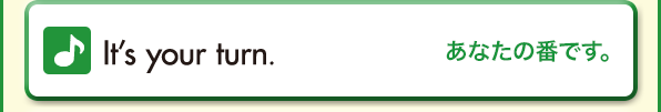 It’s your turn.（あなたの番です。）