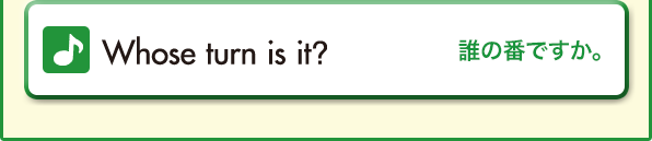 Whose turn is it?（誰の番ですか。）