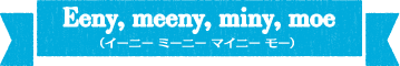 Eeny,meeny,miny,moe(イーニーミニーマイニーモー)