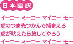 日本語訳：イーニー　ミーニー　マイニー　モー　虎のつま先つかんで捕まえろ　虎が吠えたら放してやろう　イーニー　ミーニー　マイニー　モー