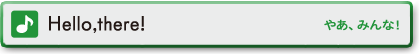 Hello,there!　やあ、みんな！