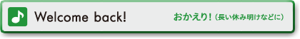 Welcome back!　おかえり！（長い休み明けなどに）