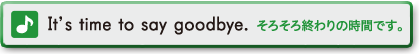 It's time to say goodbye.　そろそろ終わりの時間です。