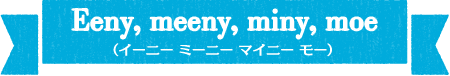Eeny, meeny, miny, moe（イーニー　ミーニー　マイニー　モー）