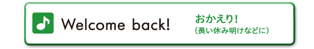 Welcome back!　おかえり！（長い休み明けなどに）